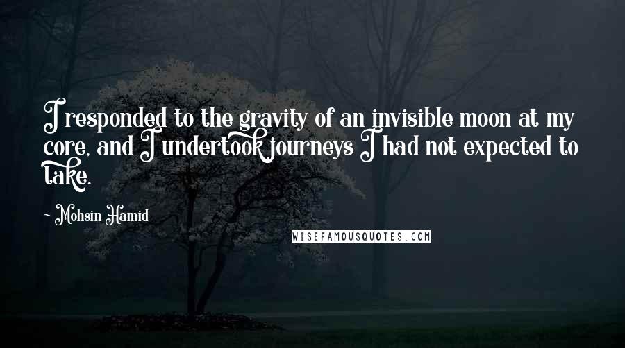 Mohsin Hamid quotes: I responded to the gravity of an invisible moon at my core, and I undertook journeys I had not expected to take.