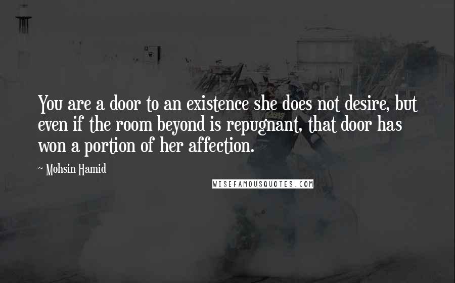 Mohsin Hamid quotes: You are a door to an existence she does not desire, but even if the room beyond is repugnant, that door has won a portion of her affection.