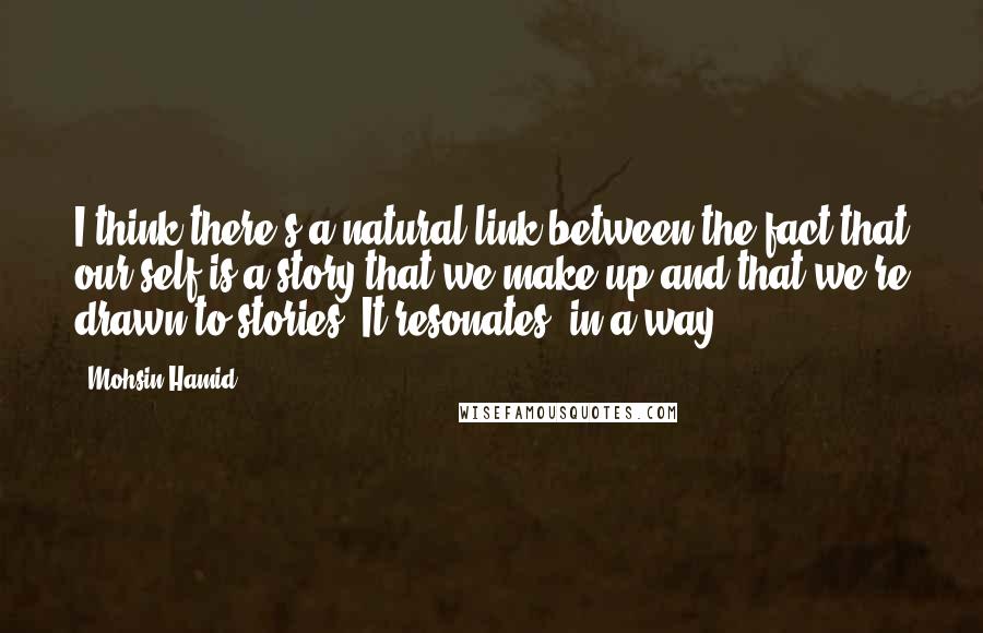 Mohsin Hamid quotes: I think there's a natural link between the fact that our self is a story that we make up and that we're drawn to stories. It resonates, in a way.