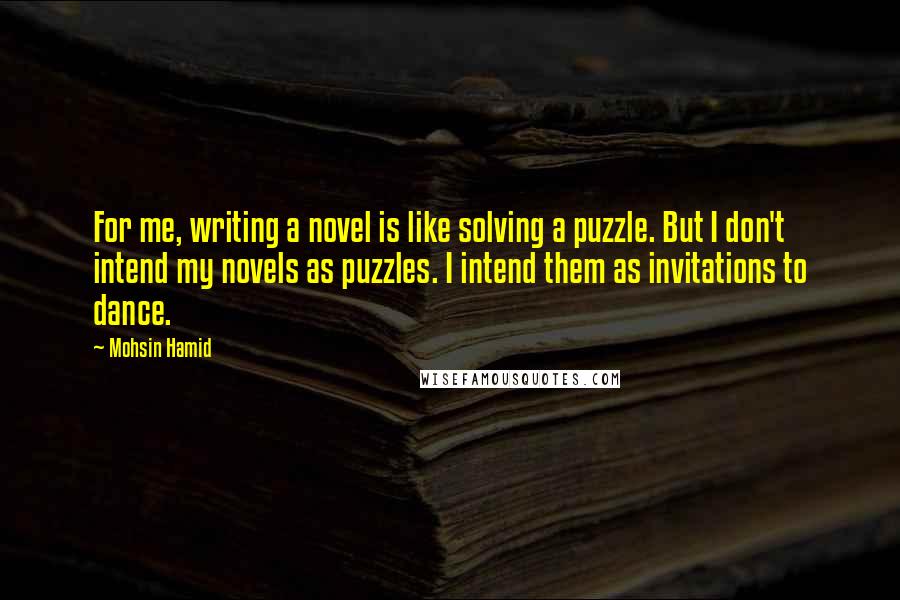 Mohsin Hamid quotes: For me, writing a novel is like solving a puzzle. But I don't intend my novels as puzzles. I intend them as invitations to dance.