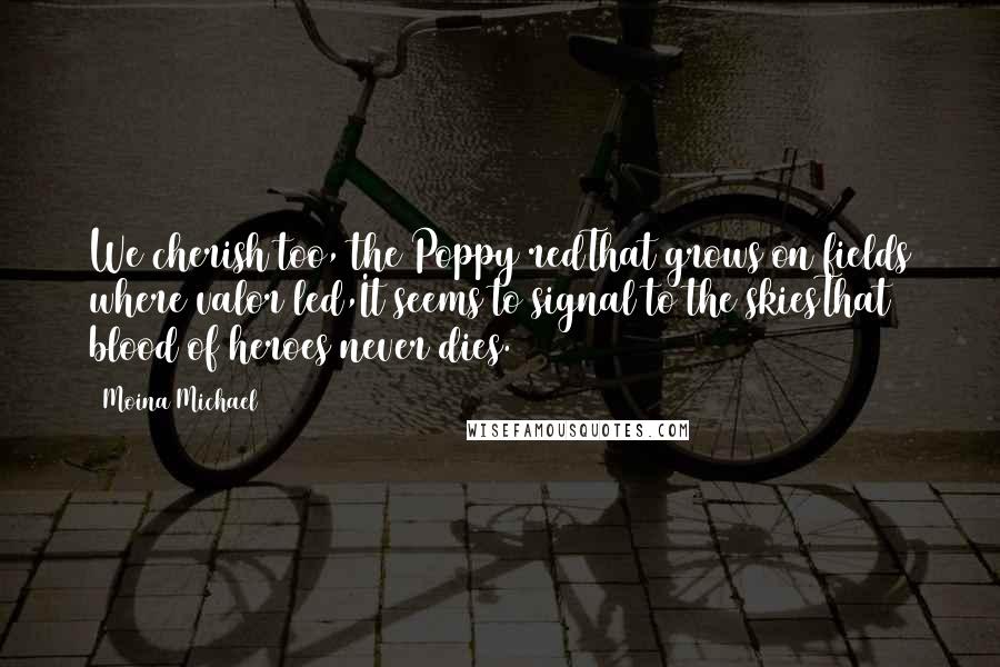 Moina Michael quotes: We cherish too, the Poppy redThat grows on fields where valor led,It seems to signal to the skiesThat blood of heroes never dies.