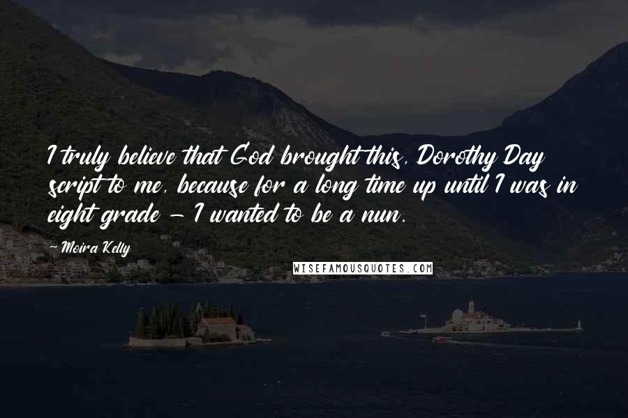 Moira Kelly quotes: I truly believe that God brought this, Dorothy Day script to me, because for a long time up until I was in eight grade - I wanted to be a Moira Kelly quotes: I truly believe that God brought this, Dorothy Day script to me, because for a long time up until I was in eight grade - I wanted to be a