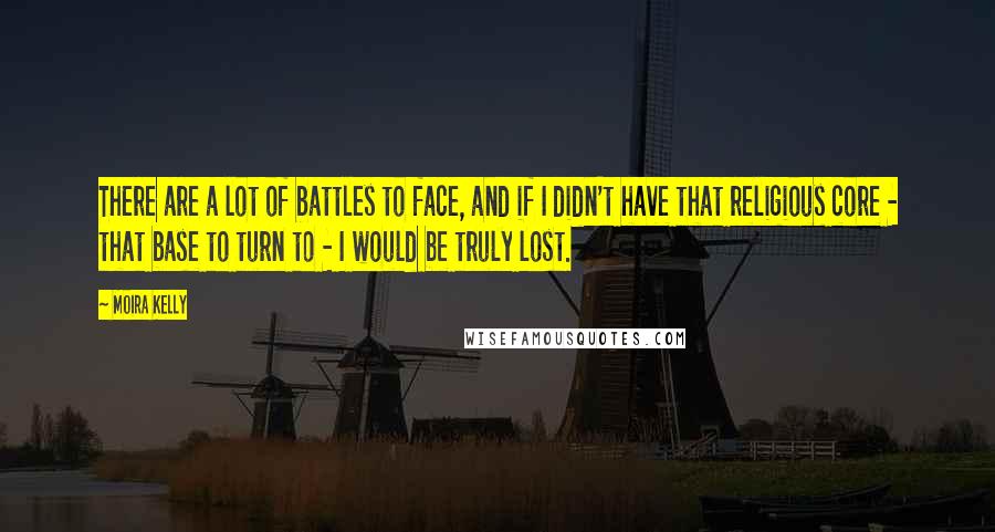 Moira Kelly quotes: There are a lot of battles to face, and if I didn't have that religious core - that base to turn to - I would be truly lost. Moira Kelly quotes: There are a lot of battles to face, and if I didn't have that religious core - that base to turn to - I would be truly lost.