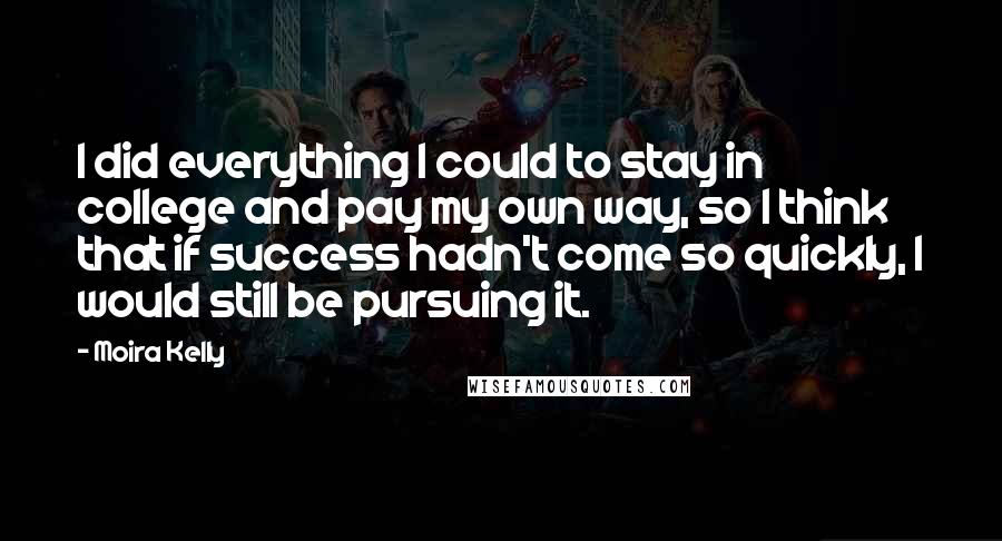 Moira Kelly quotes: I did everything I could to stay in college and pay my own way, so I think that if success hadn't come so quickly, I would still be pursuing it.