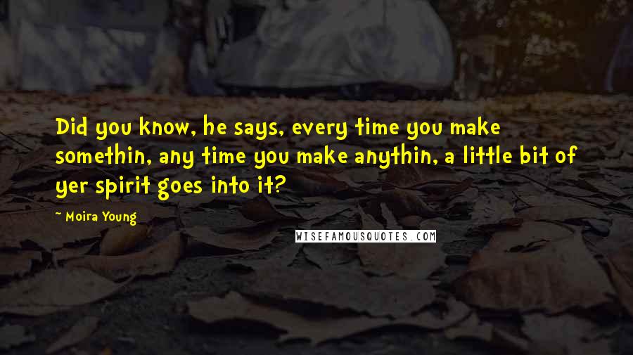 Moira Young quotes: Did you know, he says, every time you make somethin, any time you make anythin, a little bit of yer spirit goes into it?