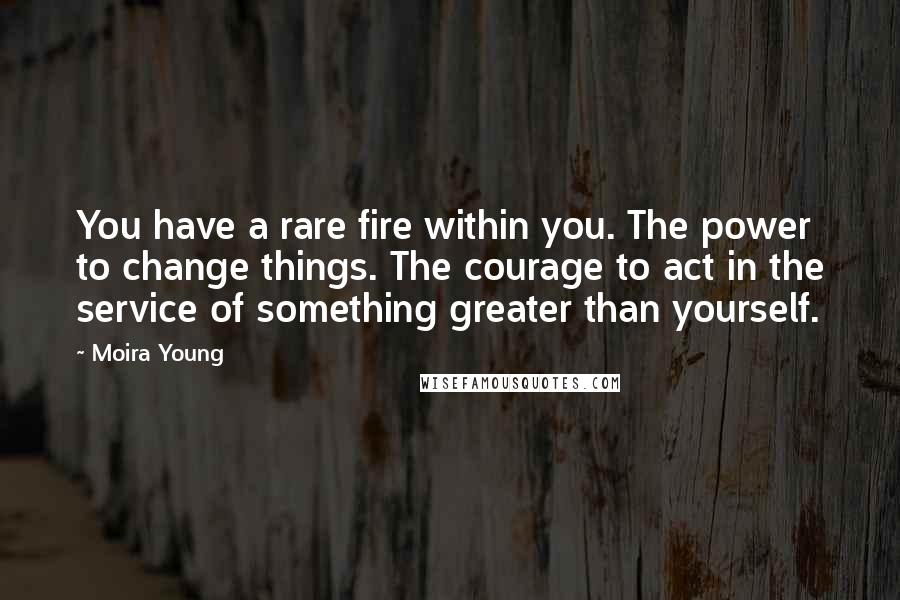 Moira Young quotes: You have a rare fire within you. The power to change things. The courage to act in the service of something greater than yourself. Moira Young quotes: You have a rare fire within you. The power to change things. The courage to act in the service of something greater than yourself.
