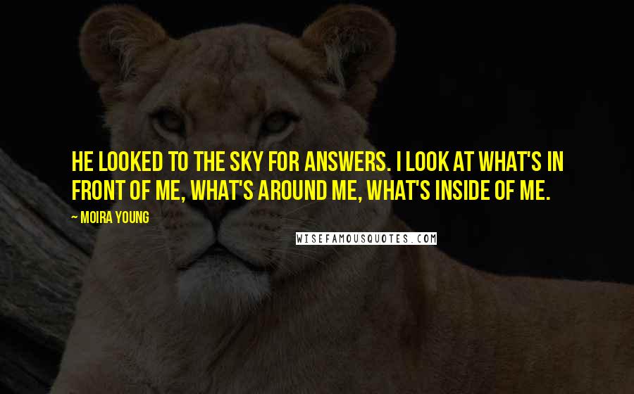 Moira Young quotes: He looked to the sky for answers. I look at what's in front of me, what's around me, what's inside of me. Moira Young quotes: He looked to the sky for answers. I look at what's in front of me, what's around me, what's inside of me.