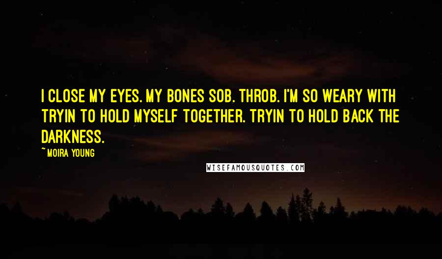 Moira Young quotes: I close my eyes. My bones sob. Throb. I'm so weary with tryin to hold myself together. Tryin to hold back the darkness. Moira Young quotes: I close my eyes. My bones sob. Throb. I'm so weary with tryin to hold myself together. Tryin to hold back the darkness.