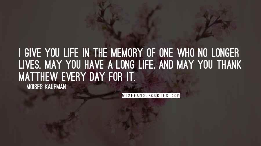 Moises Kaufman quotes: I give you life in the memory of one who no longer lives. May you have a long life, and may you thank Matthew every day for it.