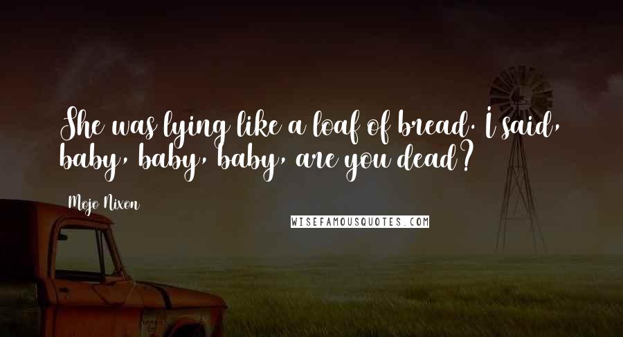 Mojo Nixon quotes: She was lying like a loaf of bread. I said, baby, baby, baby, are you dead?