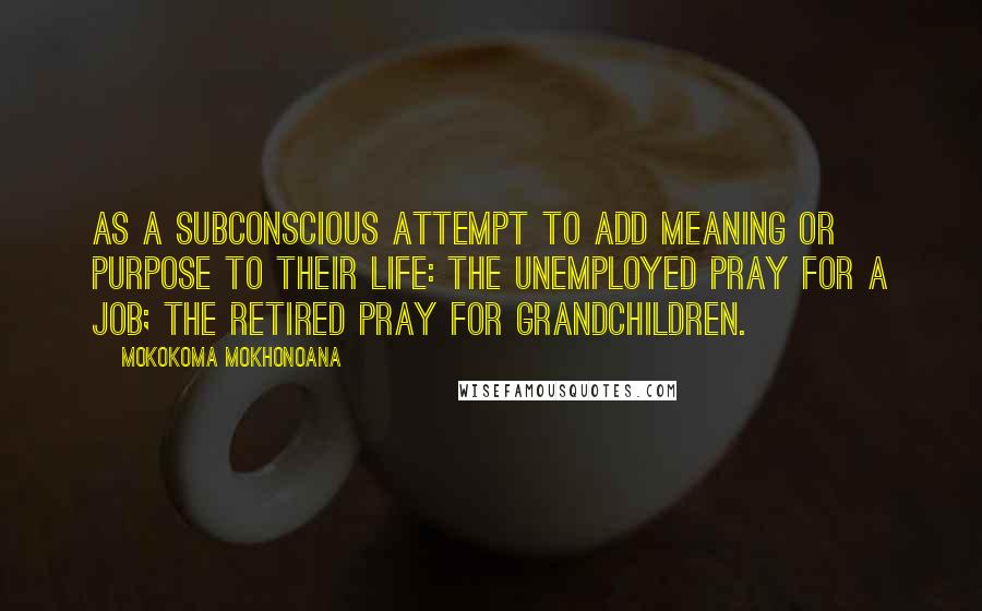 Mokokoma Mokhonoana quotes: As a subconscious attempt to add meaning or purpose to their life: The unemployed pray for a job; the retired pray for grandchildren.