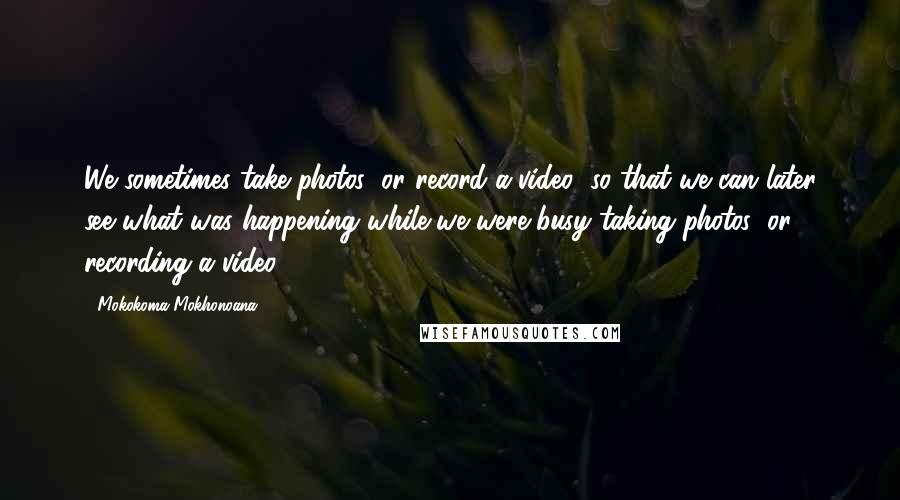 Mokokoma Mokhonoana quotes: We sometimes take photos (or record a video) so that we can later see what was happening while we were busy taking photos (or recording a video). Mokokoma Mokhonoana quotes: We sometimes take photos (or record a video) so that we can later see what was happening while we were busy taking photos (or recording a video).