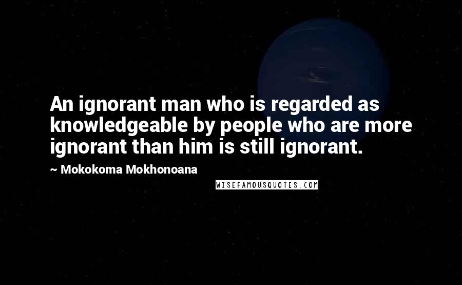 Mokokoma Mokhonoana quotes: An ignorant man who is regarded as knowledgeable by people who are more ignorant than him is still ignorant.