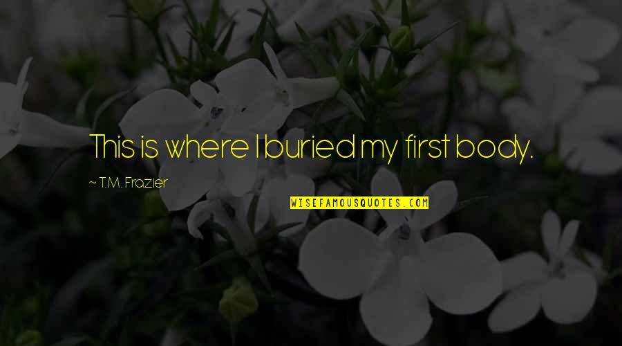 Molella Gilbert Stolz Quotes By T.M. Frazier: This is where I buried my first body. Molella Gilbert Stolz Quotes By T.M. Frazier: This is where I buried my first body.