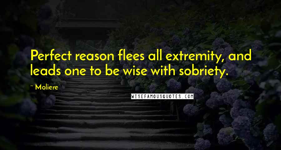 Moliere quotes: Perfect reason flees all extremity, and leads one to be wise with sobriety.