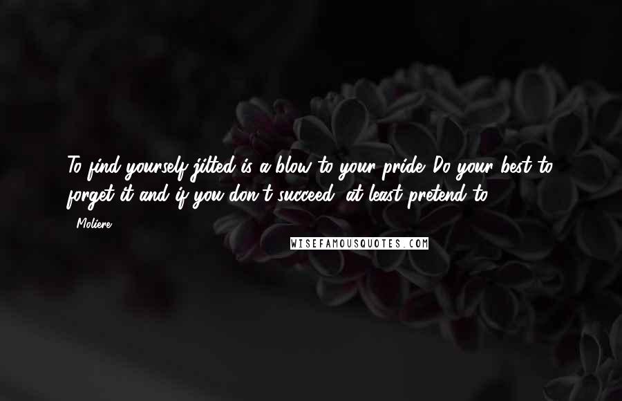 Moliere quotes: To find yourself jilted is a blow to your pride. Do your best to forget it and if you don't succeed, at least pretend to. Moliere quotes: To find yourself jilted is a blow to your pride. Do your best to forget it and if you don't succeed, at least pretend to.