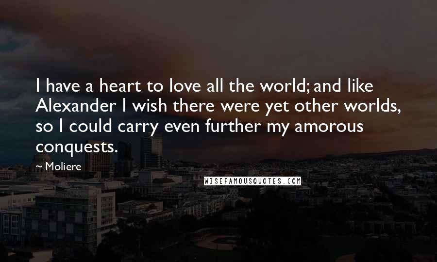 Moliere quotes: I have a heart to love all the world; and like Alexander I wish there were yet other worlds, so I could carry even further my amorous conquests. Moliere quotes: I have a heart to love all the world; and like Alexander I wish there were yet other worlds, so I could carry even further my amorous conquests.