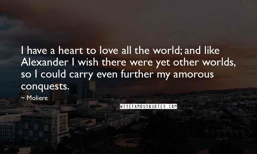 Moliere quotes: I have a heart to love all the world; and like Alexander I wish there were yet other worlds, so I could carry even further my amorous conquests.