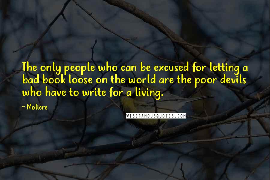 Moliere quotes: The only people who can be excused for letting a bad book loose on the world are the poor devils who have to write for a living. Moliere quotes: The only people who can be excused for letting a bad book loose on the world are the poor devils who have to write for a living.