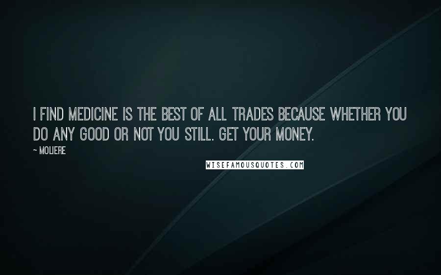 Moliere quotes: I find medicine is the best of all trades because whether you do any good or not you still. Get your money. Moliere quotes: I find medicine is the best of all trades because whether you do any good or not you still. Get your money.
