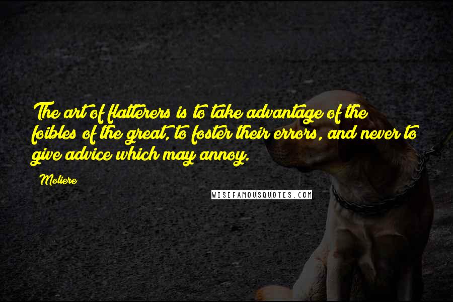 Moliere quotes: The art of flatterers is to take advantage of the foibles of the great, to foster their errors, and never to give advice which may annoy.