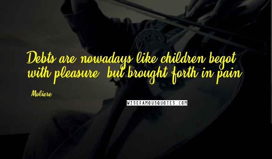 Moliere quotes: Debts are nowadays like children begot with pleasure, but brought forth in pain.