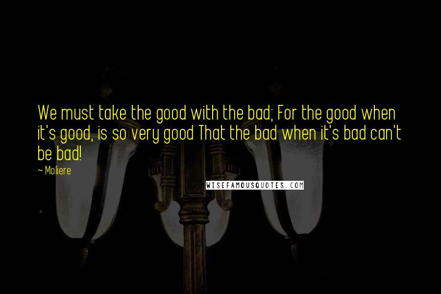 Moliere quotes: We must take the good with the bad; For the good when it's good, is so very good That the bad when it's bad can't be bad!