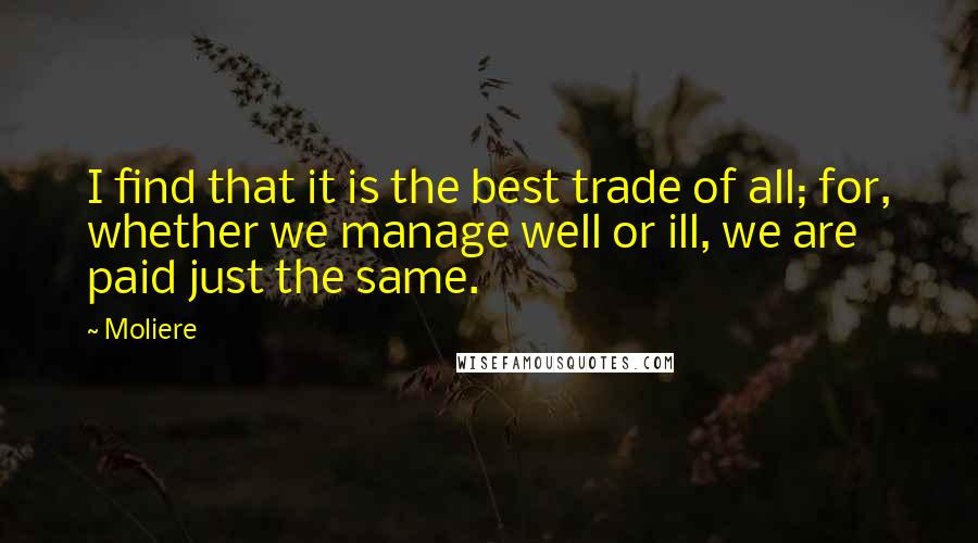 Moliere quotes: I find that it is the best trade of all; for, whether we manage well or ill, we are paid just the same. Moliere quotes: I find that it is the best trade of all; for, whether we manage well or ill, we are paid just the same.