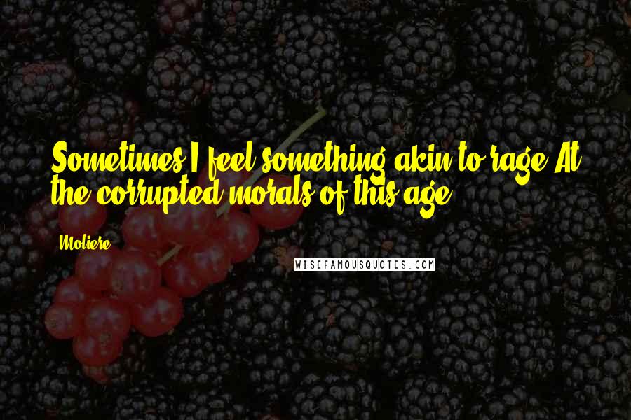 Moliere quotes: Sometimes I feel something akin to rage At the corrupted morals of this age!