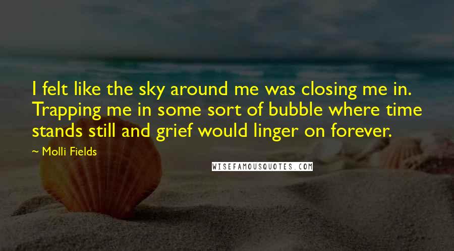 Molli Fields quotes: I felt like the sky around me was closing me in. Trapping me in some sort of bubble where time stands still and grief would linger on forever.