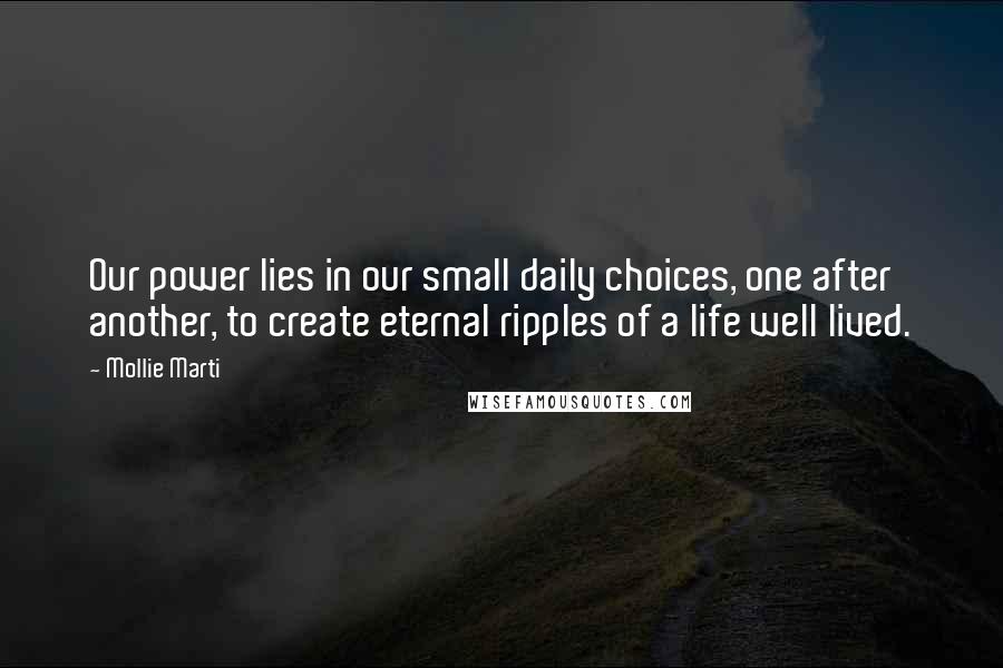 Mollie Marti quotes: Our power lies in our small daily choices, one after another, to create eternal ripples of a life well lived. Mollie Marti quotes: Our power lies in our small daily choices, one after another, to create eternal ripples of a life well lived.