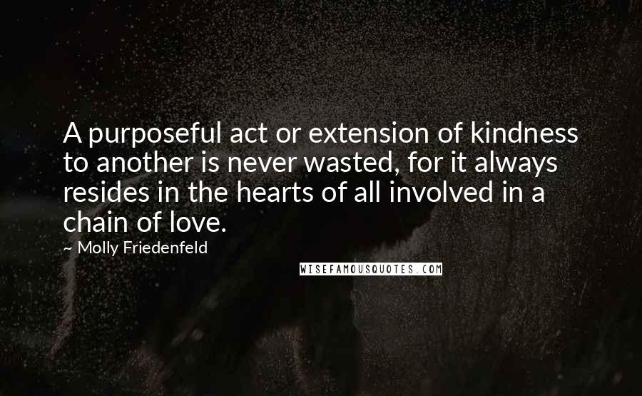 Molly Friedenfeld quotes: A purposeful act or extension of kindness to another is never wasted, for it always resides in the hearts of all involved in a chain of love.