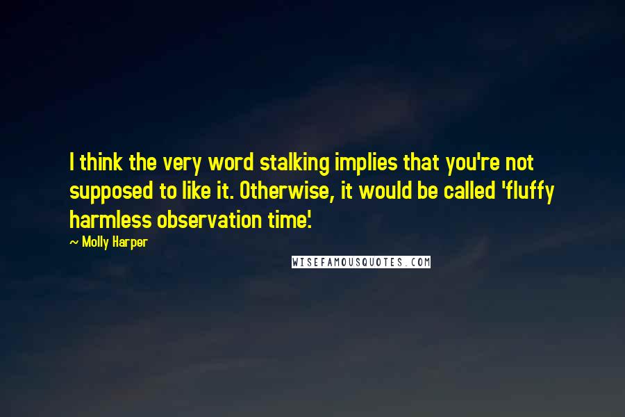 Molly Harper quotes: I think the very word stalking implies that you're not supposed to like it. Otherwise, it would be called 'fluffy harmless observation time'.