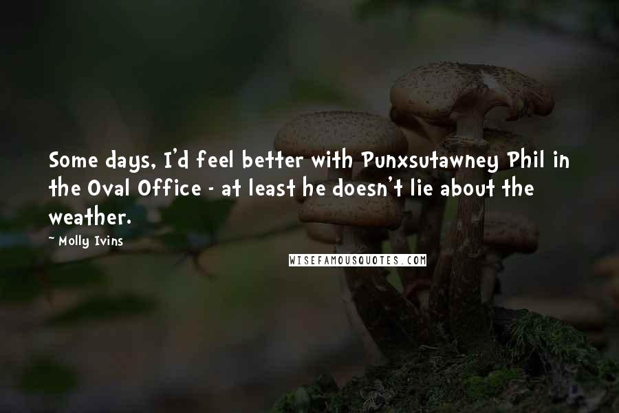 Molly Ivins quotes: Some days, I'd feel better with Punxsutawney Phil in the Oval Office - at least he doesn't lie about the weather.
