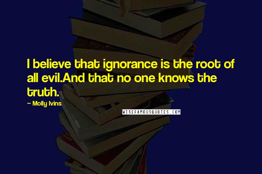 Molly Ivins quotes: I believe that ignorance is the root of all evil.And that no one knows the truth.