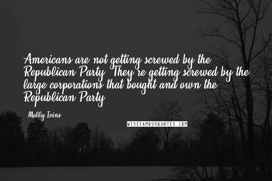 Molly Ivins quotes: Americans are not getting screwed by the Republican Party. They're getting screwed by the large corporations that bought and own the Republican Party.