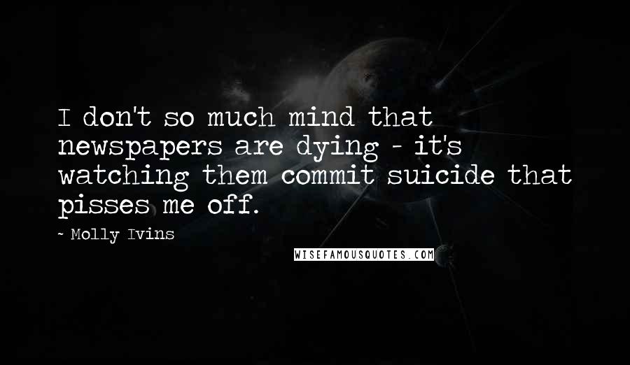 Molly Ivins quotes: I don't so much mind that newspapers are dying - it's watching them commit suicide that pisses me off.