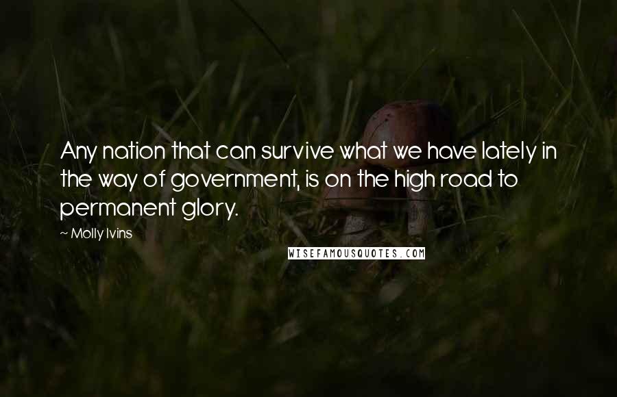 Molly Ivins quotes: Any nation that can survive what we have lately in the way of government, is on the high road to permanent glory.