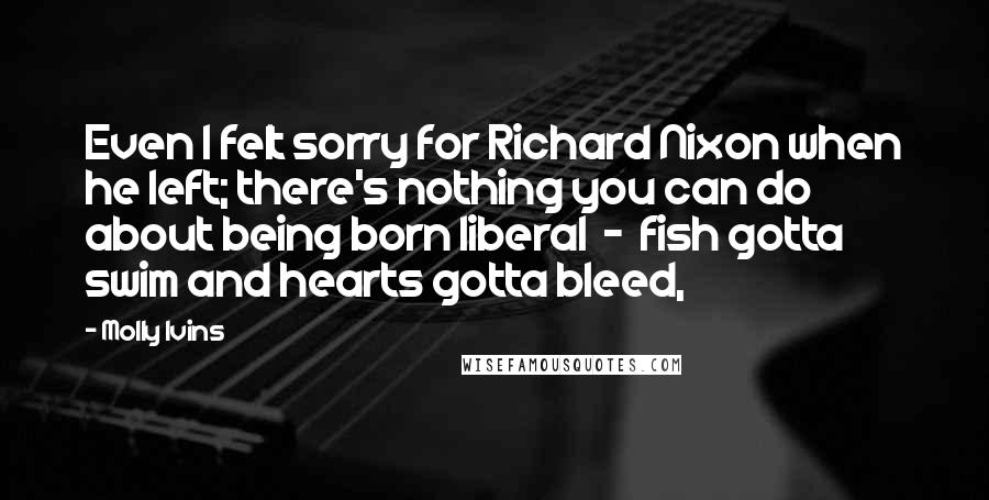 Molly Ivins quotes: Even I felt sorry for Richard Nixon when he left; there's nothing you can do about being born liberal - fish gotta swim and hearts gotta bleed,