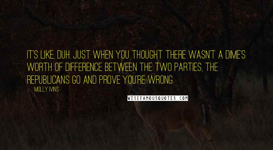 Molly Ivins quotes: It's like, duh. Just when you thought there wasn't a dime's worth of difference between the two parties, the Republicans go and prove you're wrong.