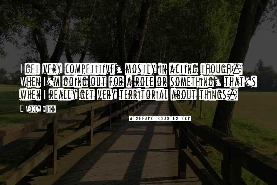 Molly Quinn quotes: I get very competitive, mostly in acting though. When I'm going out for a role or something, that's when I really get very territorial about things.