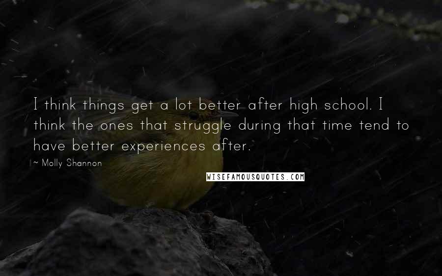 Molly Shannon quotes: I think things get a lot better after high school. I think the ones that struggle during that time tend to have better experiences after. Molly Shannon quotes: I think things get a lot better after high school. I think the ones that struggle during that time tend to have better experiences after.