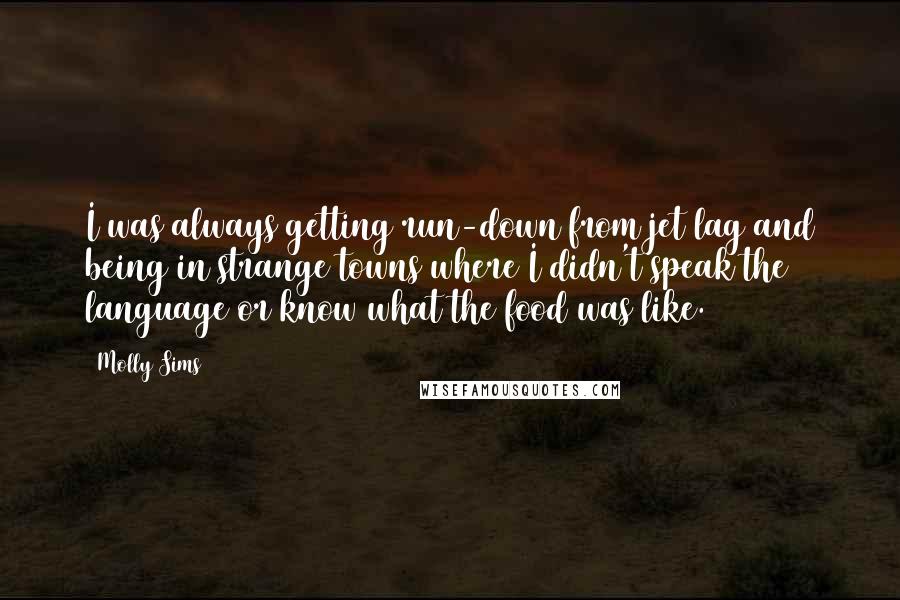 Molly Sims quotes: I was always getting run-down from jet lag and being in strange towns where I didn't speak the language or know what the food was like. Molly Sims quotes: I was always getting run-down from jet lag and being in strange towns where I didn't speak the language or know what the food was like.