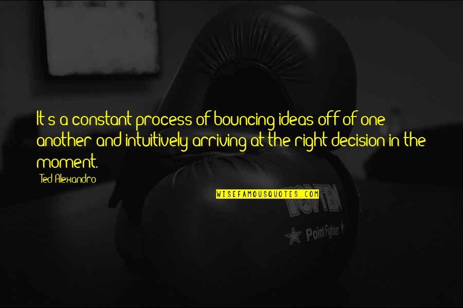 Moment Of Decision Quotes By Ted Alexandro: It's a constant process of bouncing ideas off Moment Of Decision Quotes By Ted Alexandro: It's a constant process of bouncing ideas off