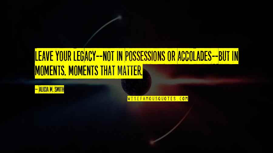 Moments That Matter Most Quotes By Alicia M. Smith: Leave your legacy--not in possessions or accolades--but in