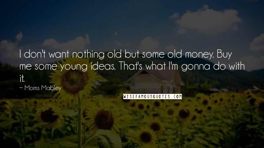 Moms Mabley quotes: I don't want nothing old but some old money. Buy me some young ideas. That's what I'm gonna do with it.