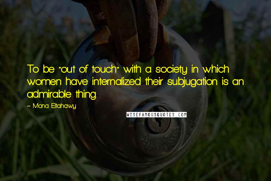 Mona Eltahawy quotes: To be "out of touch" with a society in which women have internalized their subjugation is an admirable thing.