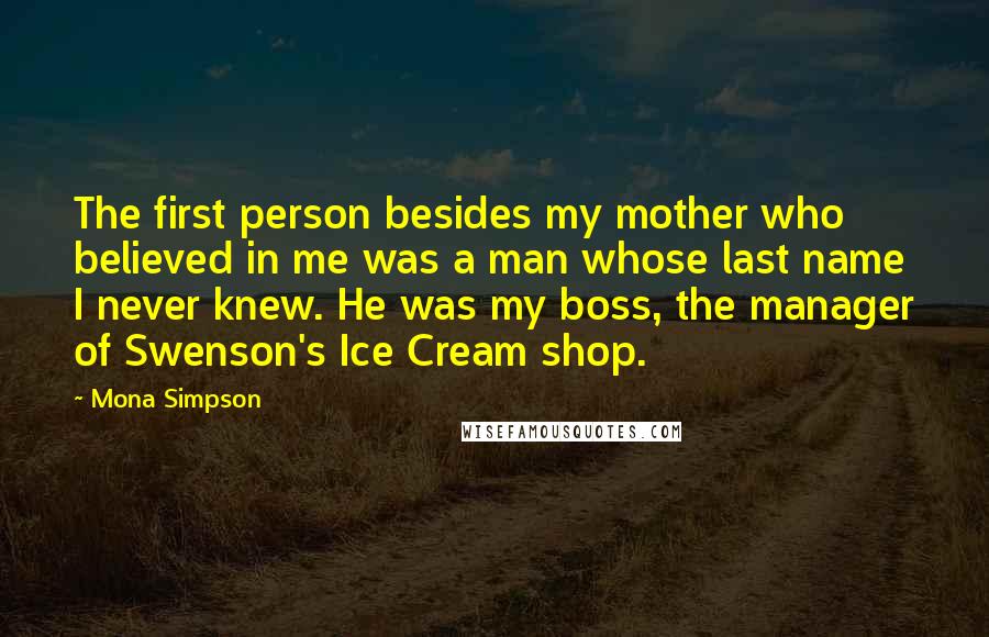 Mona Simpson quotes: The first person besides my mother who believed in me was a man whose last name I never knew. He was my boss, the manager of Swenson's Ice Cream shop.