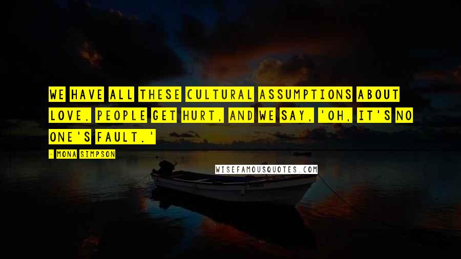 Mona Simpson quotes: We have all these cultural assumptions about love. People get hurt, and we say, 'Oh, it's no one's fault.' Mona Simpson quotes: We have all these cultural assumptions about love. People get hurt, and we say, 'Oh, it's no one's fault.'