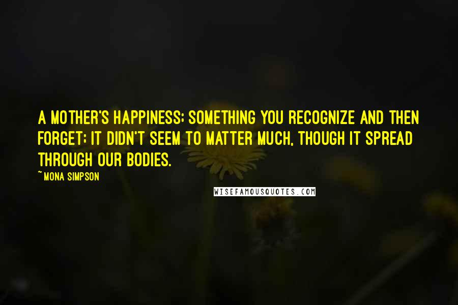 Mona Simpson quotes: A mother's happiness; something you recognize and then forget; it didn't seem to matter much, though it spread through our bodies. Mona Simpson quotes: A mother's happiness; something you recognize and then forget; it didn't seem to matter much, though it spread through our bodies.